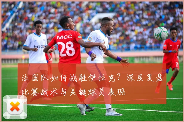 法国队如何战胜伊拉克?深度复盘比赛战术与关键球员表现