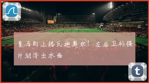 皇马盯上格瓦迪奥尔！左后卫补强计划浮出水面