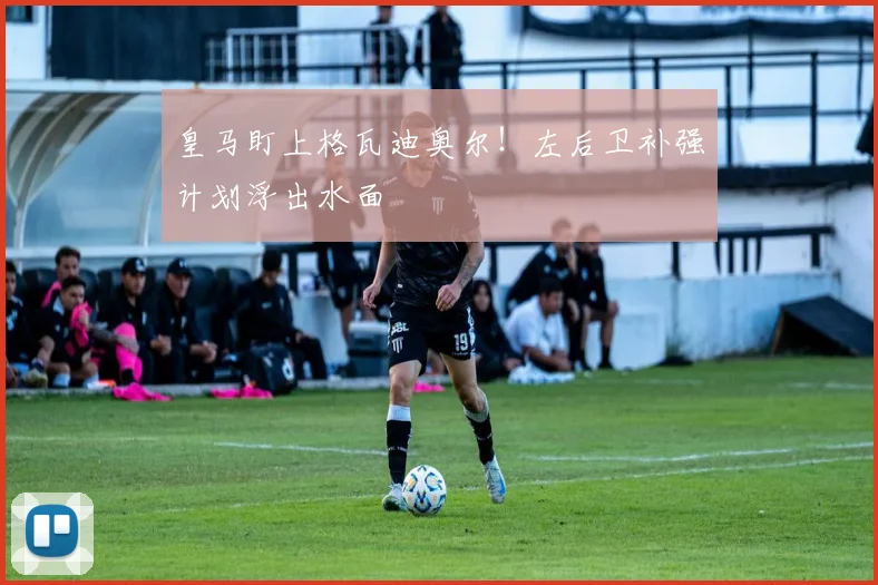 皇马盯上格瓦迪奥尔!左后卫补强计划浮出水面