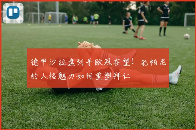 德甲沙拉盘到手欧冠在望！孔帕尼的人格魅力如何重塑拜仁