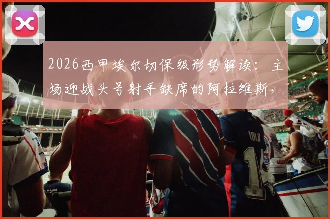 2026西甲埃尔切保级形势解读：主场迎战头号射手缺席的阿拉维斯，抢分机会与战术分析