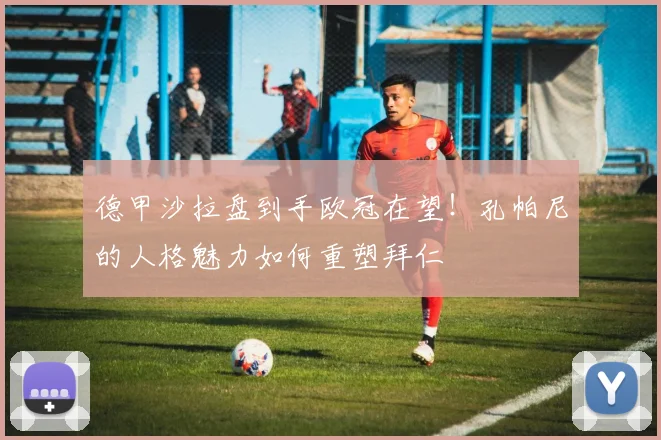 德甲沙拉盘到手欧冠在望！孔帕尼的人格魅力如何重塑拜仁
