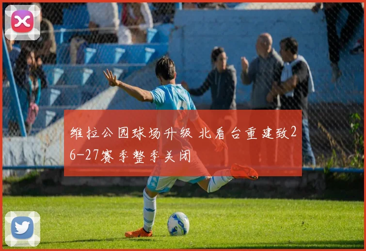 维拉公园球场升级 北看台重建致26-27赛季整季关闭