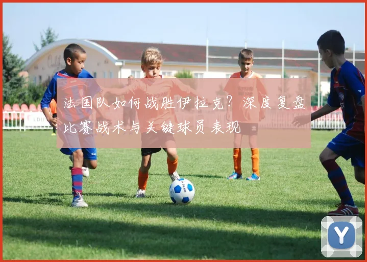 法国队如何战胜伊拉克？深度复盘比赛战术与关键球员表现