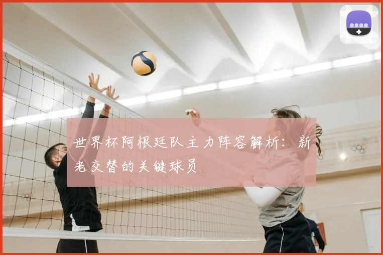 世界杯阿根廷队主力阵容解析：新老交替的关键球员